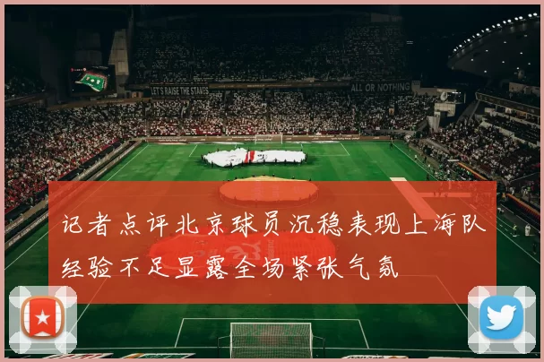 记者点评北京球员沉稳表现上海队经验不足显露全场紧张气氛