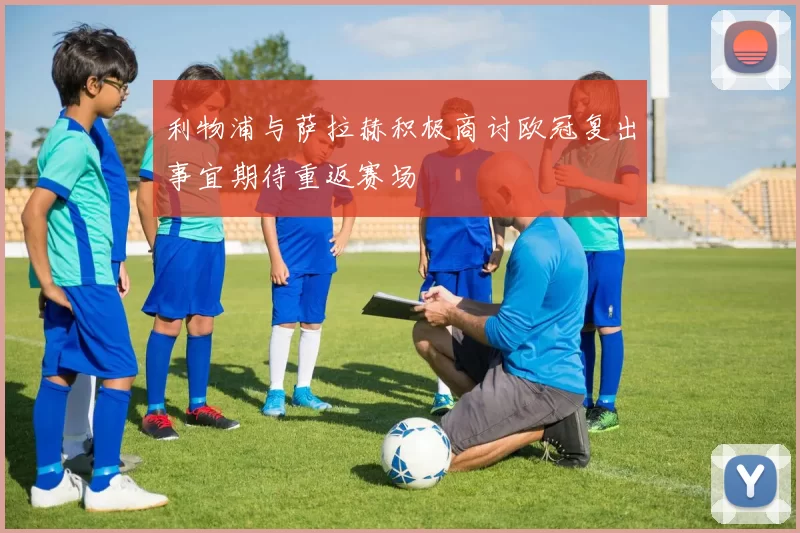 利物浦与萨拉赫积极商讨欧冠复出事宜期待重返赛场