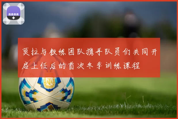 莫拉与教练团队携手队员们共同开启上任后的首次冬季训练课程