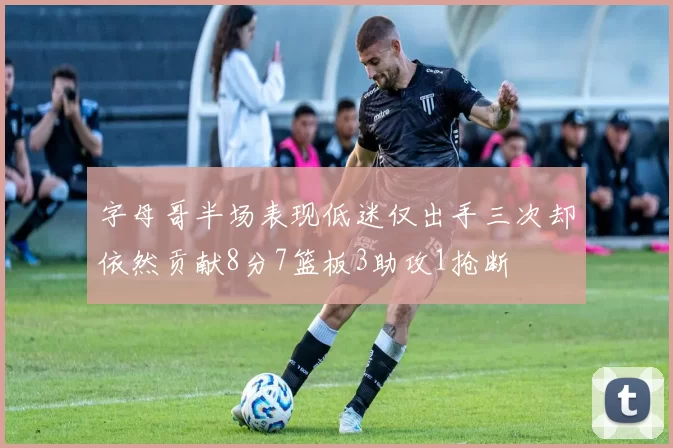 字母哥半场表现低迷仅出手三次却依然贡献8分7篮板3助攻1抢断