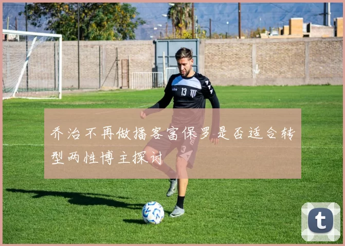 乔治不再做播客富保罗是否适合转型两性博主探讨