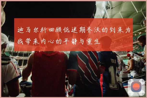 迪马尔科回顾低迷期齐沃的到来为我带来内心的平静与重生