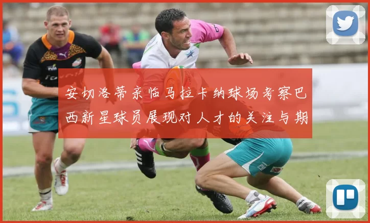 安切洛蒂亲临马拉卡纳球场考察巴西新星球员展现对人才的关注与期待